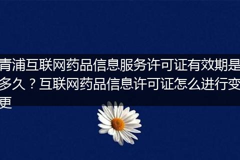 青浦互联网药品信息服务许可证有效期是多久？互联网药品信息许可证怎么进行变更