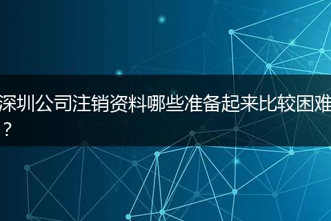深圳公司注销资料哪些准备起来比较困难？