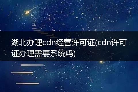 湖北办理cdn经营许可证(cdn许可证办理需要系统吗)