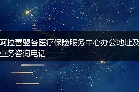阿拉善盟各医疗保险服务中心办公地址及业务咨询电话