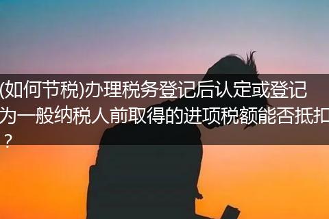 (如何节税)办理税务登记后认定或登记为一般纳税人前取得的进项税额能否抵扣？