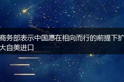 商务部表示中国愿在相向而行的前提下扩大自美进口