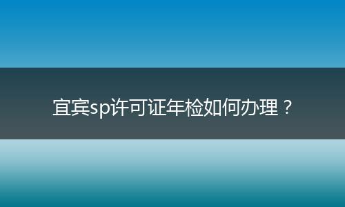 宜宾sp许可证年检如何办理？