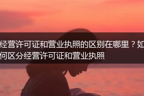 经营许可证和营业执照的区别在哪里？如何区分经营许可证和营业执照