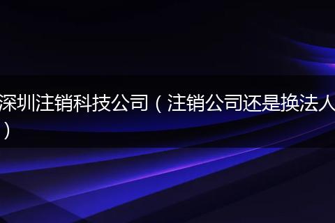 深圳注销科技公司（注销公司还是换法人）