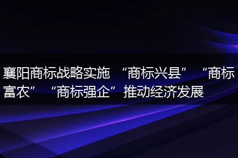 襄阳商标战略实施 “商标兴县”“商标富农”“商标强企”推动经济发展