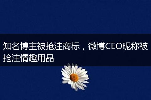 知名博主被抢注商标，微博CEO昵称被抢注情趣用品