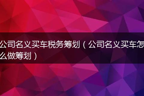 公司名义买车税务筹划（公司名义买车怎么做筹划）