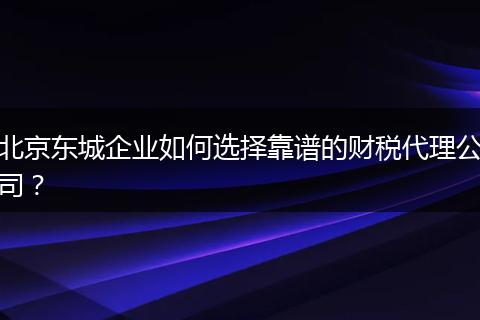 北京东城企业如何选择靠谱的财税代理公司？