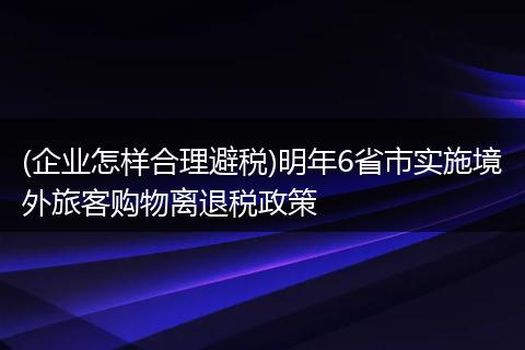 (企业怎样合理避税)明年6省市实施境外旅客购物离退税政策