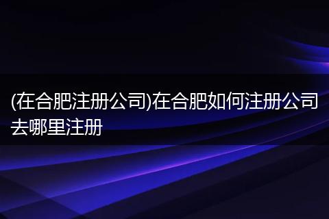 (在合肥注册公司)在合肥如何注册公司去哪里注册