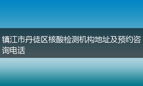 镇江市丹徒区核酸检测机构地址及预约咨询电话