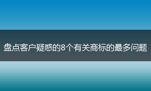 盘点客户疑惑的8个有关商标的最多问题