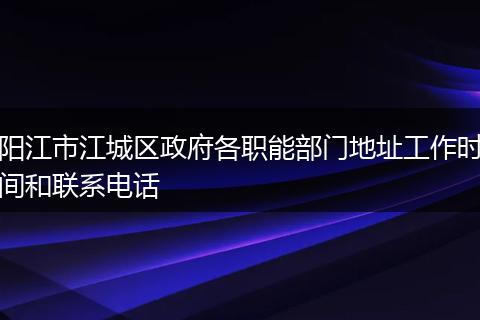 阳江市江城区政府各职能部门地址工作时间和联系电话