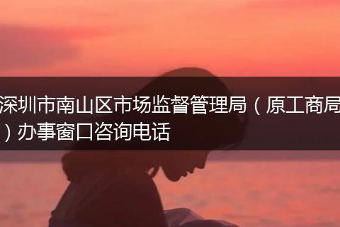 深圳市南山区市场监督管理局（原工商局）办事窗口咨询电话