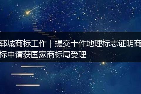 郓城商标工作｜提交十件地理标志证明商标申请获国家商标局受理