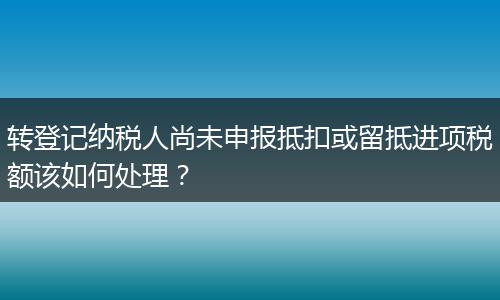 转登记纳税人尚未申报抵扣或留抵进项税额该如何处理?