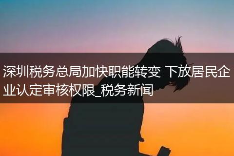 深圳税务总局加快职能转变 下放居民企业认定审核权限_税务新闻