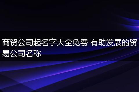 商贸公司起名字大全免费 有助发展的贸易公司名称