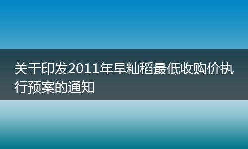 关于印发2011年早籼稻最低收购价执行预案的通知