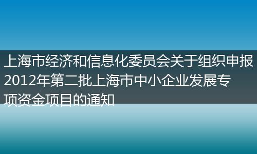 上海市经济和信息化委员会关于组织申报2012年第二批上海市中小企业发展专项资金项目的通知