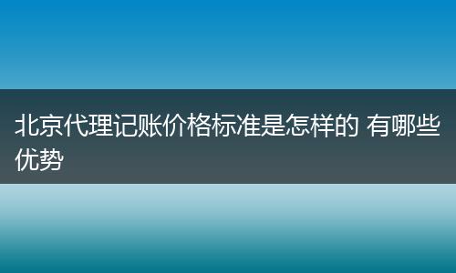 北京代理记账价格标准是怎样的 有哪些优势
