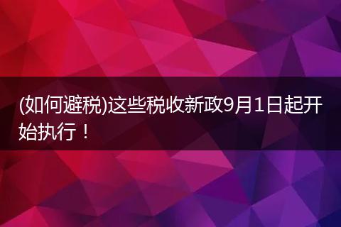 (如何避税)这些税收新政9月1日起开始执行!
