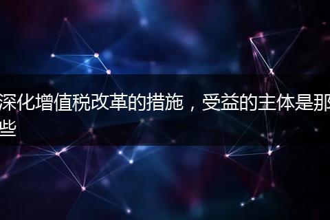 深化增值税改革的措施，受益的主体是那些
