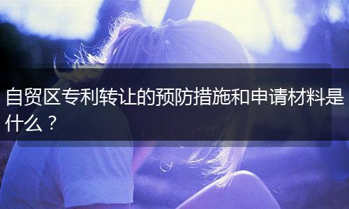 自贸区专利转让的预防措施和申请材料是什么？