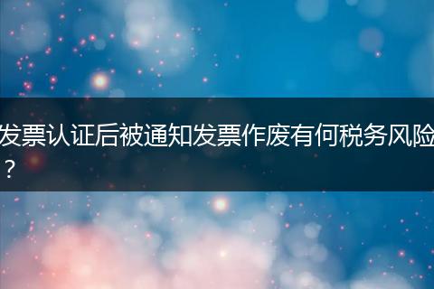 发票认证后被通知发票作废有何税务风险?
