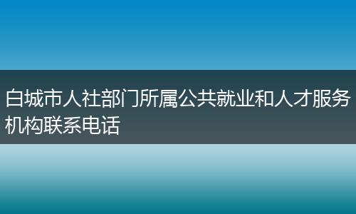白城市人社部门所属公共就业和人才服务机构联系电话
