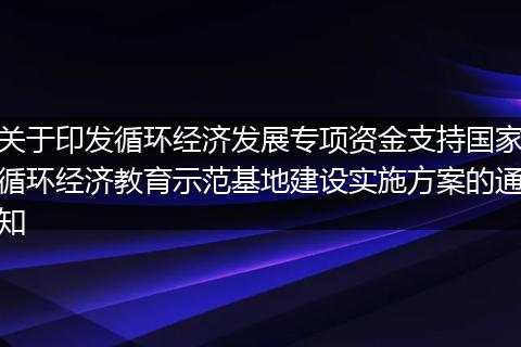 关于印发循环经济发展专项资金支持国家循环经济教育示范基地建设实施方案的通知