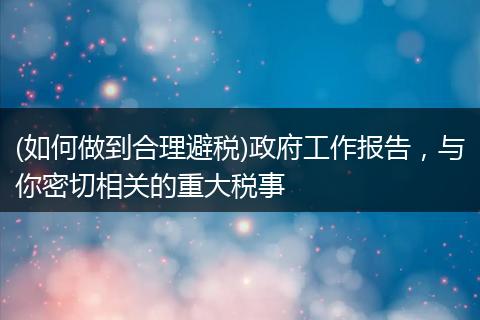 (如何做到合理避税)政府工作报告，与你密切相关的重大税事