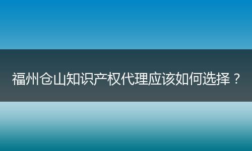 福州仓山知识产权代理应该如何选择？