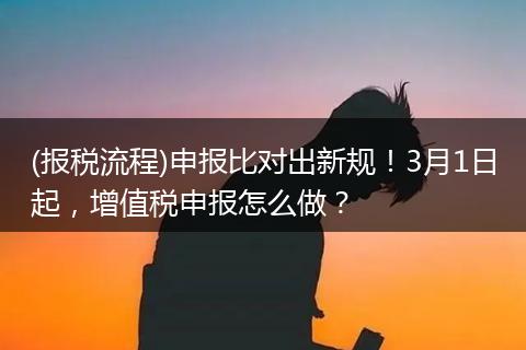 (报税流程)申报比对出新规！3月1日起，增值税申报怎么做？