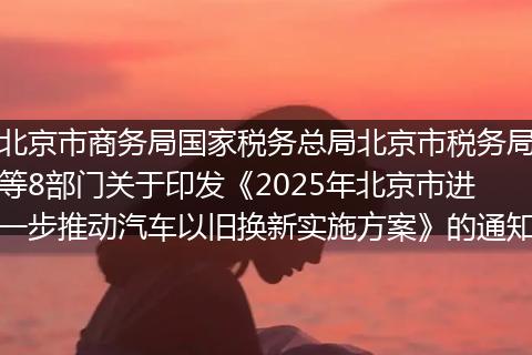 北京市商务局国家税务总局北京市税务局等8部门关于印发《2025年北京市进一步推动汽车以旧换新实施方案》的通知