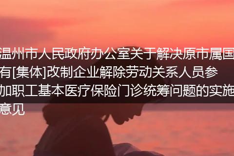 温州市人民政府办公室关于解决原市属国有[集体]改制企业解除劳动关系人员参加职工基本医疗保险门诊统筹问题的实施意见