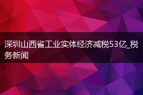 深圳山西省工业实体经济减税53亿_税务新闻