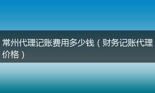 常州代理记账费用多少钱（财务记账代理价格）