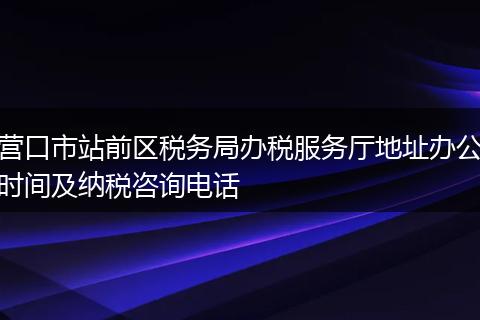 营口市站前区税务局办税服务厅地址办公时间及纳税咨询电话