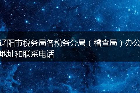 辽阳市税务局各税务分局（稽查局）办公地址和联系电话