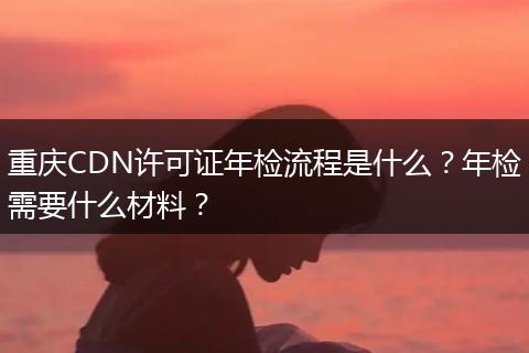 重庆CDN许可证年检流程是什么？年检需要什么材料？