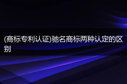 (商标专利认证)驰名商标两种认定的区别