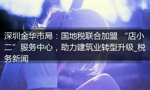 深圳金华市局：国地税联合加盟 “店小二”服务中心，助力建筑业转型升级_税务新闻