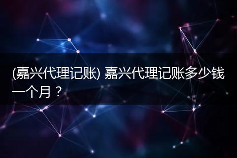 (嘉兴代理记账) 嘉兴代理记账多少钱一个月？