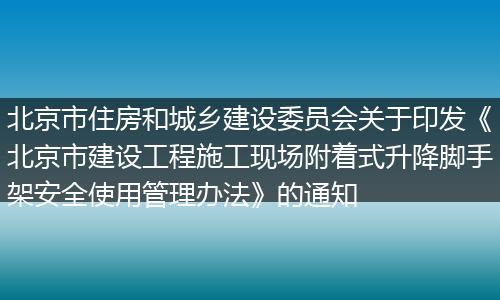 北京市住房和城乡建设委员会关于印发《北京市建设工程施工现场附着式升降脚手架安全使用管理办法》的通知