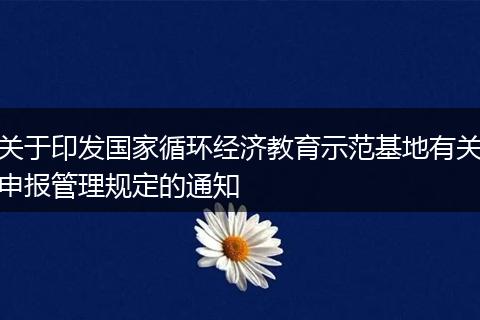 关于印发国家循环经济教育示范基地有关申报管理规定的通知