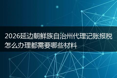 2026延边朝鲜族自治州代理记账报税怎么办理都需要哪些材料