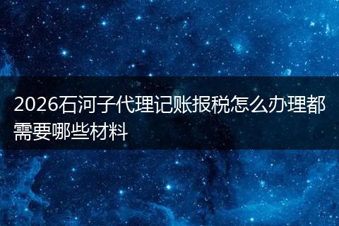 2026石河子代理记账报税怎么办理都需要哪些材料