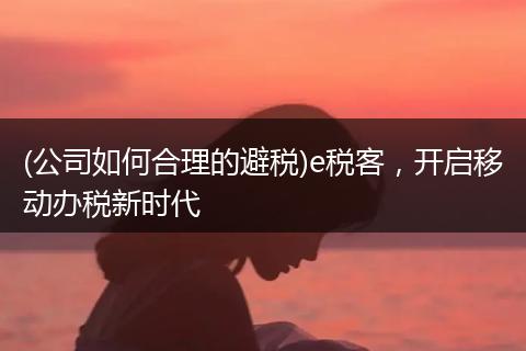 (公司如何合理的避税)e税客，开启移动办税新时代